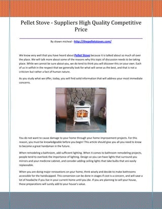 Pellet Stove - Suppliers High Quality Competitive
                          Price
_________________________________________________________
                           By shawn micheal - http://thepelletstoves.com/



We know very well that you have heard about Pellet Stove because it is talked about so much all over
the place. We will talk more about some of the reasons why this topic of discussion needs to be taking
place. While we cannot be sure about you, we do tend to think you will discover this on your own. Each
of us in selfish in the respect that we generally look for what will serve us the best, and that is not a
criticism but rather a fact of human nature.

As you study what we offer, today, you will find solid information that will address your most immediate
concerns.




You do not want to cause damage to your home through your home improvement projects. For this
reason, you must be knowledgeable before you begin! This article should give you all you need to know
to become a great handyman in the future.

When remodeling a bathroom, add sufficient lighting. When it comes to bathroom remodeling projects,
people tend to overlook the importance of lighting. Design so you can have lights that surround you
mirrors and your medicine cabinet, and consider adding ceiling lights that take bulbs that are easily
replaceable.

When you are doing major renovations on your home, think wisely and decide to make bathrooms
accessible for the handicapped. This conversion can be done in stages if cost is a concern, and will save a
lot of headache if you live in your current home until you die. If you are planning to sell your house,
these preparations will surely add to your house's value.
 
