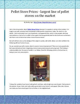 Pellet Stove Prices - largest line of pellet
            stoves on the market
________________________________________________
                         By Stanley Lige - http://www.thepelletstoves.com/



Join in the conversation about Pellet Stove Prices because it is popular in certain niche markets. It is
tough to say with certainty how many people understand its importance, today. The devil is in the
details - that is extremely true in our experience, and apparently the same in many people who have
come before us. Each of us in selfish in the respect that we generally look for what will serve us the best,
and that is not a criticism but rather a fact of human nature.

But with all that said, our knowledge of this subject is pretty solid which allows us to feel confident the
following will be of service to you.

Do you consider yourself a novice when it concerns home improvement? There are many people who
feel overwhelmed and lost in beginning a home improvement project and using tools. That feeling is
understandable, but the way to handle it is as follows. Read the following article to find out how to
being on your very own projects.




To keep the outside of your home looking fresh and clean, add a bright new coat of paint. Paint protects
the exterior of your home and really adds a great deal to your home's curb appeal. Wise color choices
can make your home stand apart from all others in the neighborhood.
 