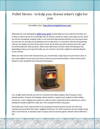 Pellet Stoves - to help you choose what's right for
                           you
_________________________________________________________
                       By Adolphus Jelte - http://www.thepelletstoves.com/



Whenever you start talking about pellet stove prices and deciding you have to discover all there is to
it; keep in mind it will not be an overnight task. As we have sometimes heard, and maybe you too, that if
you do not immediately recognize there is a lot more that should be learned then you may stop at what
you do know. So, we hope you are getting a sense or idea that it is in your best interest to keep looking
until you are positive you have all you need. So just do not allow your self to assume too much or get
too comfortable with what you know. While some information can look a little intimidating at first,
depending on what you bring to the table, you are of course more than capable of understanding the
issues involved.

When you make some small improvements, you can still make a huge impact on your home's value. In
fact, some updates can increase your home's value by several thousand dollars. Check out the article
below for some wonderful home improvement projects.




Try a straight wall-mounted coat rack for a bracelet and necklace display. Never hang your more
valuable jewelry, of course, but hanging costume jewelry is a great way to organize it while adding
interest to a room. Hanging your jewelry on a wall can make a pretty decorative statement, as well as
keeping the jewelry tangle-free. Keep your most used pieced within easy grasp.

Personalize your home improvements if you are going to keep living there, but do not make any
improvement too distinct from other neighborhood homes. You don't need to be the one resident living
with a home that has an attached tower. Trying to sell a house that appears odd will make it difficult to
sell.
 