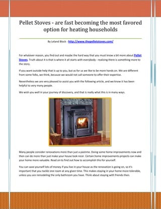 Pellet Stoves - are fast becoming the most favored
           option for heating households
_________________________________________________________
                         By Leland Block - http://www.thepelletstoves.com/



For whatever reason, you find out and maybe the hard way that you must know a bit more about Pellet
Stoves. Truth about it is that is where it all starts with everybody - realizing there is something more to
the story.

If you want outside help that is up to you, but as for us we like to be more hands on. We are different
from some folks, we think, because we would not call someone to offer their expertise.

Nevertheless we are very pleased to assist you with the following article, and we know it has been
helpful to very many people.

We wish you well in your journey of discovery, and that is really what this is in many ways.




Many people consider renovations more than just a pastime. Doing some home improvements now and
then can do more than just make your house look nicer. Certain home improvements projects can make
your home more valuable. Read on to find out how to accomplish this for yourself.

You can save yourself lots of money if you live in your house as the renovation is going on, so it's
important that you tackle one room at any given time. This makes staying in your home more tolerable,
unless you are remodeling the only bathroom you have. Think about staying with friends then.
 