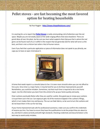 Pellet stoves - are fast becoming the most favored
           option for heating households
_________________________________________________________
                         By Pace Ruggier - http://www.thepelletstoves.com/



It is exciting for us to report that Pellet Stoves is really commanding a lot of attention over the net
space. Maybe you are not totally aware of the wide-ranging effects that exist elsewhere. There are
grand ideas all over the place, but be sure you learn what supports them because that is where the real
gems can be found. Each of us in selfish in the respect that we generally look for what will serve us the
best, and that is not a criticism but rather a fact of human nature.

Even if you feel that a particular application or piece of information does not speak to you directly, we
urge you to have an open mind about it.




A home that needs repairs is a stressful place to live. It is even more stressful when you can not afford to
hire a pro. Since time is a major factor, it may be hard for you to do these improvements yourself.
Nonetheless, you could be mistaken. Sometimes, not that much time is required to do a nice home
repair. Use the information you learn from this article to fix up your home quickly and easily.

Chair cushions eventually flatten after they are used for a while. One good way to renew your cushions
is to put them out in the sun. Sun exposure gets rid of the moisture trapped in the cushion's fillings,
which in turn makes them nice and bouncy. The sun can fade fabrics, so be sure to turn the cushions and
do not leave them in the sun for too long.

If your home improvement job calls for professional assistance, make sure you confirm the credentials
of anyone you hire. You have to ensure they have the qualifications to do the project they are about to
do, and that it is done correctly and with high standards. Checking credentials and documentation is the
best way to avoid costly mistakes.
 