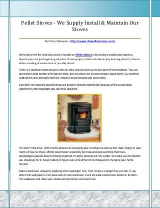 Pellet Stoves - We Supply Install & Maintain Our
                         Stoves
_________________________________________________________
                      By Urban Velasquez - http://www.thepelletstoves.com/



We tend to feel the best way to get a handle on Pellet Stoves is by having a realistic perspective.
Anytime you are just beginning any kind of new project, which includes simply learning about it, there is
either a feeling of excitement or possibly dread.

There is a continuity that always seems to exist, and you and us are just part of that tradition. You can
call things speed bumps or things like that, and we always try to warn people about them. So, continue
reading this and definitely take the initiative to go forward and learn more.

Even the less imposing speed bumps will become almost insignificant because of the accumulate
experience and knowledge you will have acquired.




The term "feng shui" refers to the process of arranging your furniture to achieve the most energy in your
room. Of course, these effects could never accurately be measured, but anything that has a
psychological upside deserves being explored. If simply clearing out the clutter can make you feel better,
you should go for it. Keep reading to figure out some different techniques for changing your home
around.

Make a bookcase unique by applying some wallpaper to it. First, choose a design that you like. If you
attach the wallpaper on the back wall of your bookcase, it will be visible behind any books or trinkets.
The wallpaper will make your bookcase look better and stand out.
 