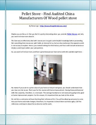 Pellet Stove - Find Audited China
     Manufacturers Of Wood pellet stove
____________________________________________________
                          By Reese Lige - http://www.thepelletstoves.com/



Maybe you are like us in that you feel it is pretty interesting when you consider Pellet Stoves and why
you want to know more about it.

The best way to effectively deal with new issues is to gain some helpful knowledge before proceeding.
Not everything that crosses our path holds an interest for us, but we also realize just the opposite and it
is not so easy to explain. Hence, you started looking for information, and that could include solutions or
simply a yearning to widen your perspectives.

So, you want to find out more, and that is great because we have some solid info available right here.




No matter if you want to up the value of your home or help it look great, you should understand that
you may run into issues. That is par for the course with home improvement. Having those professional
skills like carpentry, therefore, is a real asset. The average handyman is not necessarily going to be good
at home improvement projects. For this reason, it's important that you look at this article.

Do not hire a contractor without checking their references first. You will be allowing someone to come
into your home and make changes; therefore, it is important to check them out thoroughly. Call the
references and inquire about the contractor and his work.
 