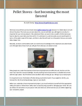 Pellet Stoves - fast becoming the most
                    favored
________________________________________________
                         By Jacob Koenig - http://www.thepelletstoves.com/



We know very well that you have heard about pellet stoves for sale because it is talked about so much
all over the place. The more you uncover about this, we are confident you will begin to see why it is
important for you to know about it. We understand there can seem to be a wealth of information you
have to absorb, so just take your time with it. It is unknown to us what exactly you are searching for in
terms of the wider scope of this topic, and that is why this will touch on a few points that you can easily
delve deeper into.

Naturally, we share commonalities with our need to have knowledge in this important area which leads
us to feel good about how much you will gain from what you are about to read.




Many people are under the impression that home improvements are difficult to do, but this isn't the
case if you have the correct knowledge. As with anything, home improvement is a doable task armed
with the right advice. You'll find here some excellent ideas to help get you rolling on your next project.

It is important to turn the breaker off when doing any electrical work. If you neglect to do this, you
increase the risk of sustaining damage, injury or even death.

Before you undertake a home improvement project, you must familiarize yourself with the appropriate
safety precautions. Follow these safety rules to avoid injuring yourself or damaging your home. Be sure
you follow all instructions on your power tools and check out all the tutorials you can before beginning
your renovation project.
 