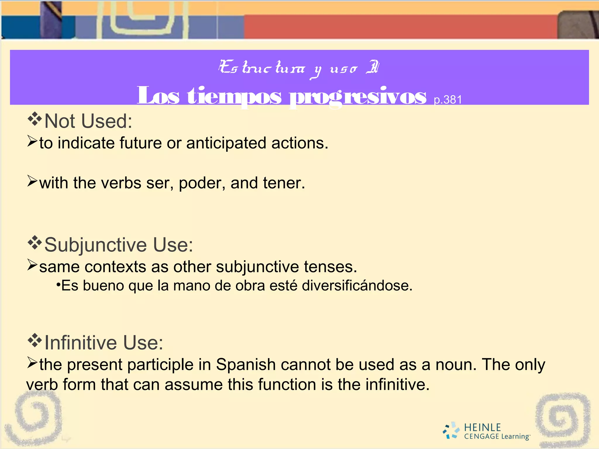 Estructura y uso I:
Los tiempos progresivos p.381
Not Used:
to indicate future or anticipated actions.
with the verbs ser, poder, and tener.
Subjunctive Use:
same contexts as other subjunctive tenses.
•Es bueno que la mano de obra esté diversificándose.
Infinitive Use:
the present participle in Spanish cannot be used as a noun. The only
verb form that can assume this function is the infinitive.
 