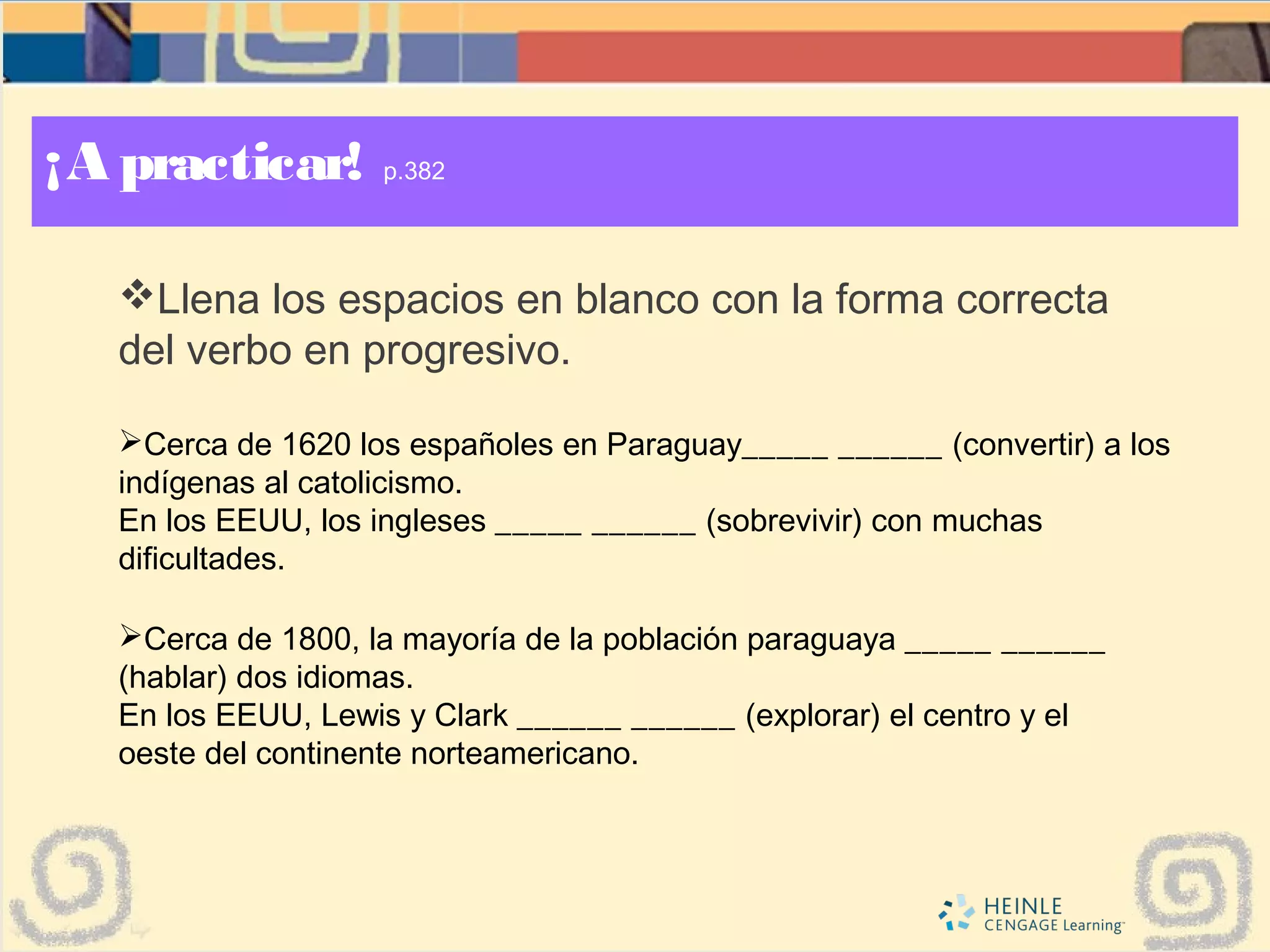 ¡A practicar! p.382
Llena los espacios en blanco con la forma correcta
del verbo en progresivo.
Cerca de 1620 los españoles en Paraguay_____ ______ (convertir) a los
indígenas al catolicismo.
En los EEUU, los ingleses _____ ______ (sobrevivir) con muchas
dificultades.
Cerca de 1800, la mayoría de la población paraguaya _____ ______
(hablar) dos idiomas.
En los EEUU, Lewis y Clark ______ ______ (explorar) el centro y el
oeste del continente norteamericano.
 