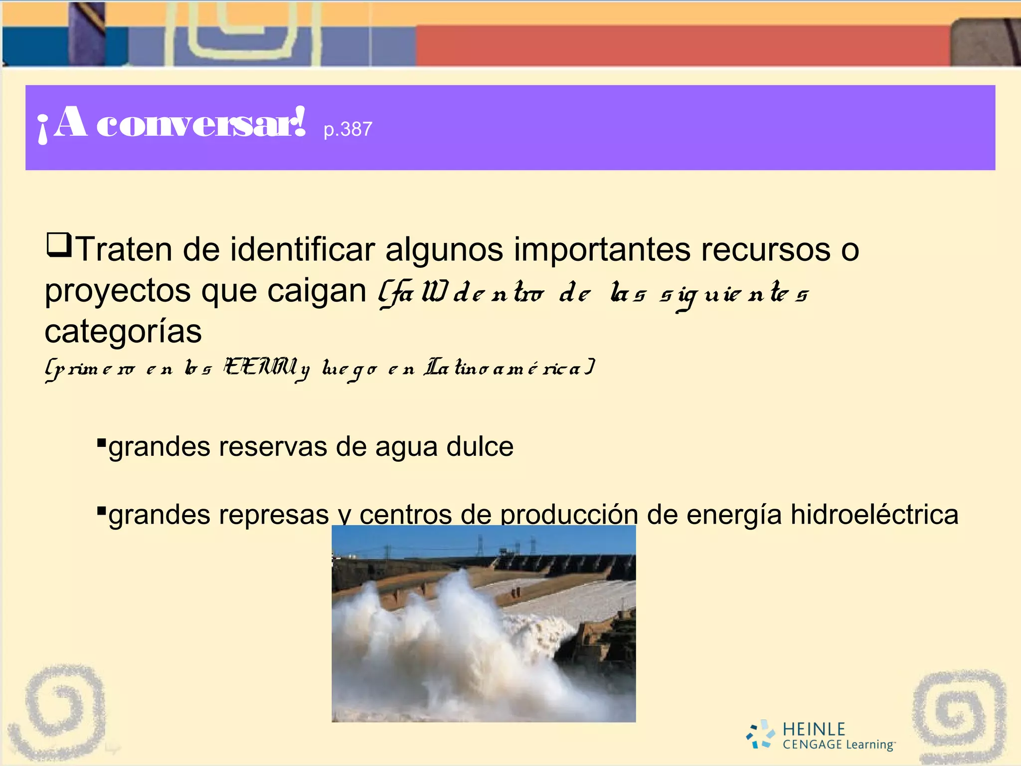 ¡A conversar! p.387
Traten de identificar algunos importantes recursos o
proyectos que caigan (fall) de ntro de las sig uie nte s
categorías
(prim e ro e n lo s EEUUy lue g o e n Latino am é rica)
grandes reservas de agua dulce
grandes represas y centros de producción de energía hidroeléctrica
 