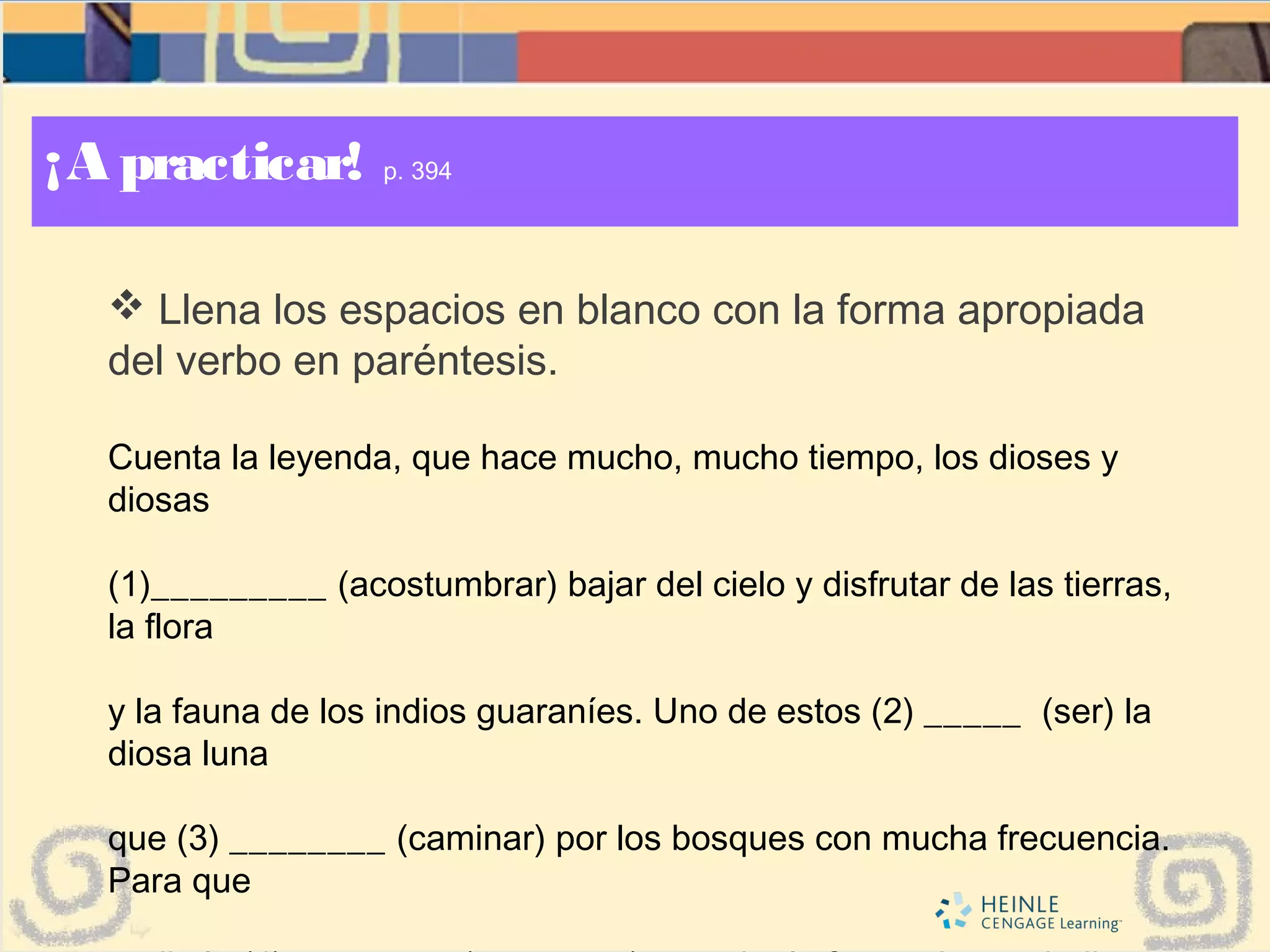 ¡A practicar! p. 394
 Llena los espacios en blanco con la forma apropiada
del verbo en paréntesis.
Cuenta la leyenda, que hace mucho, mucho tiempo, los dioses y
diosas
(1)_________ (acostumbrar) bajar del cielo y disfrutar de las tierras,
la flora
y la fauna de los indios guaraníes. Uno de estos (2) _____ (ser) la
diosa luna
que (3) ________ (caminar) por los bosques con mucha frecuencia.
Para que
 