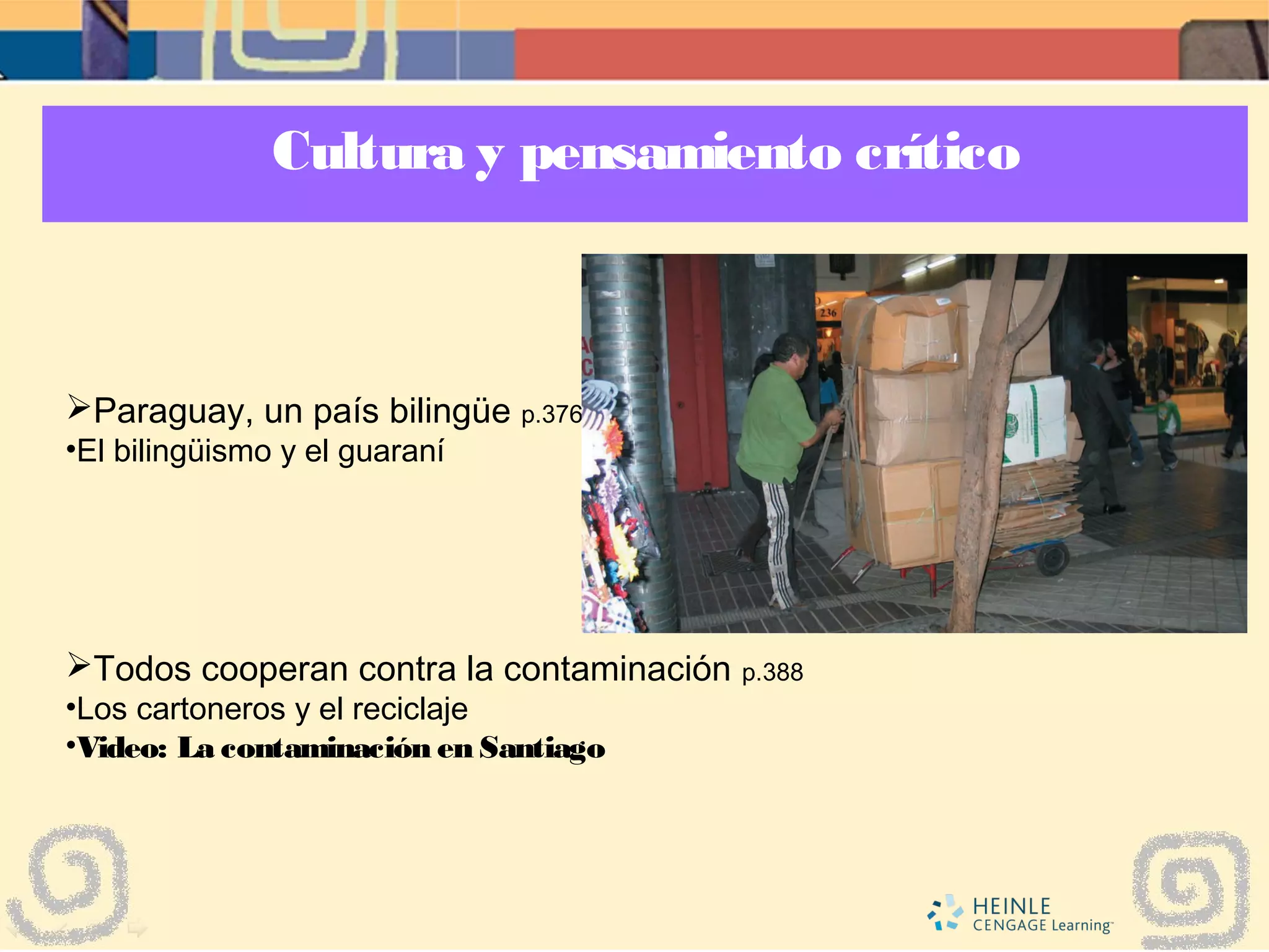 Cultura y pensamiento crítico
Paraguay, un país bilingüe p.376
•El bilingüismo y el guaraní
Todos cooperan contra la contaminación p.388
•Los cartoneros y el reciclaje
•Video: La contaminación en Santiago
 