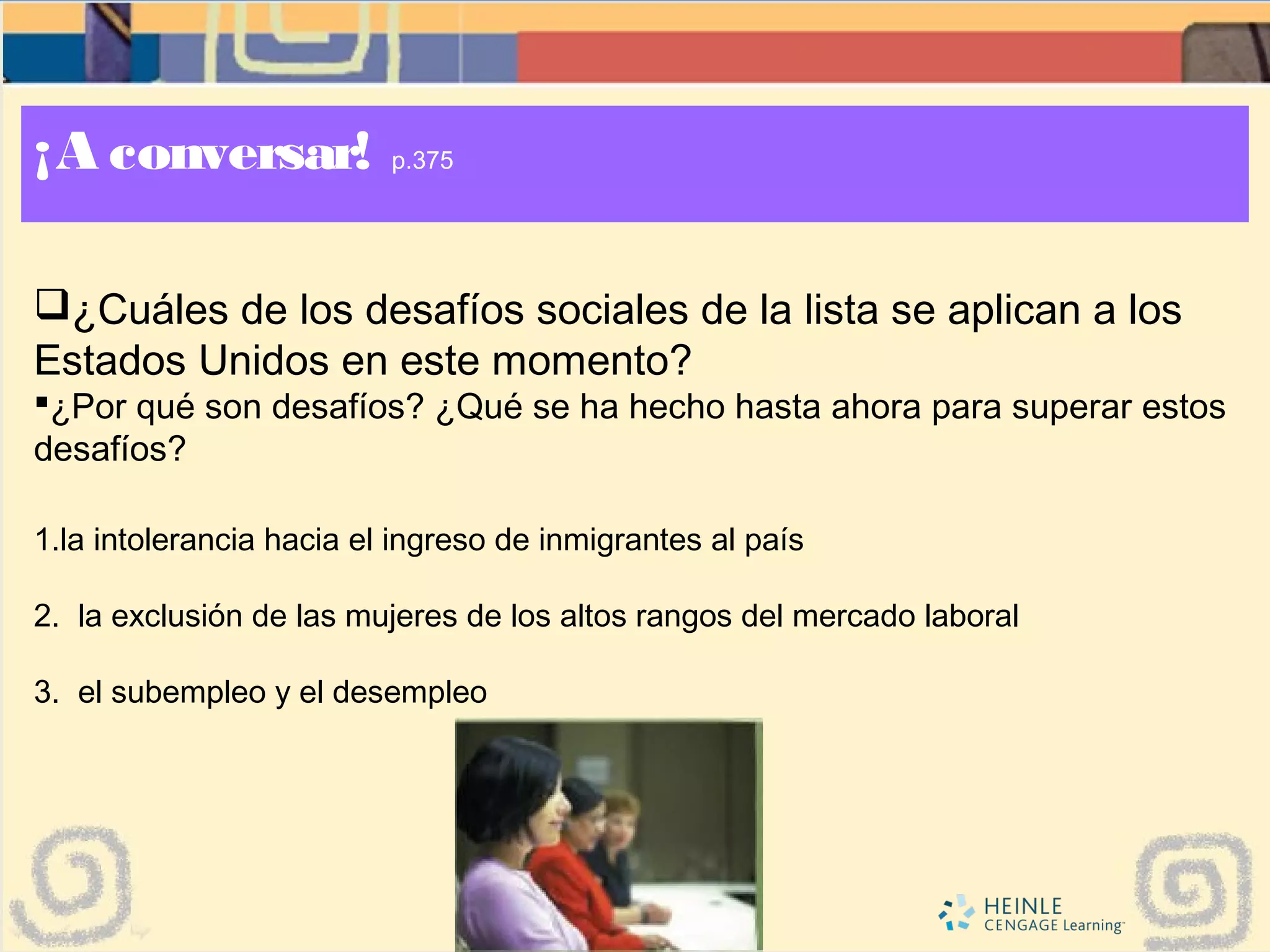 ¡A conversar! p.375
¿Cuáles de los desafíos sociales de la lista se aplican a los
Estados Unidos en este momento?
¿Por qué son desafíos? ¿Qué se ha hecho hasta ahora para superar estos
desafíos?
1.la intolerancia hacia el ingreso de inmigrantes al país
2. la exclusión de las mujeres de los altos rangos del mercado laboral
3. el subempleo y el desempleo
 