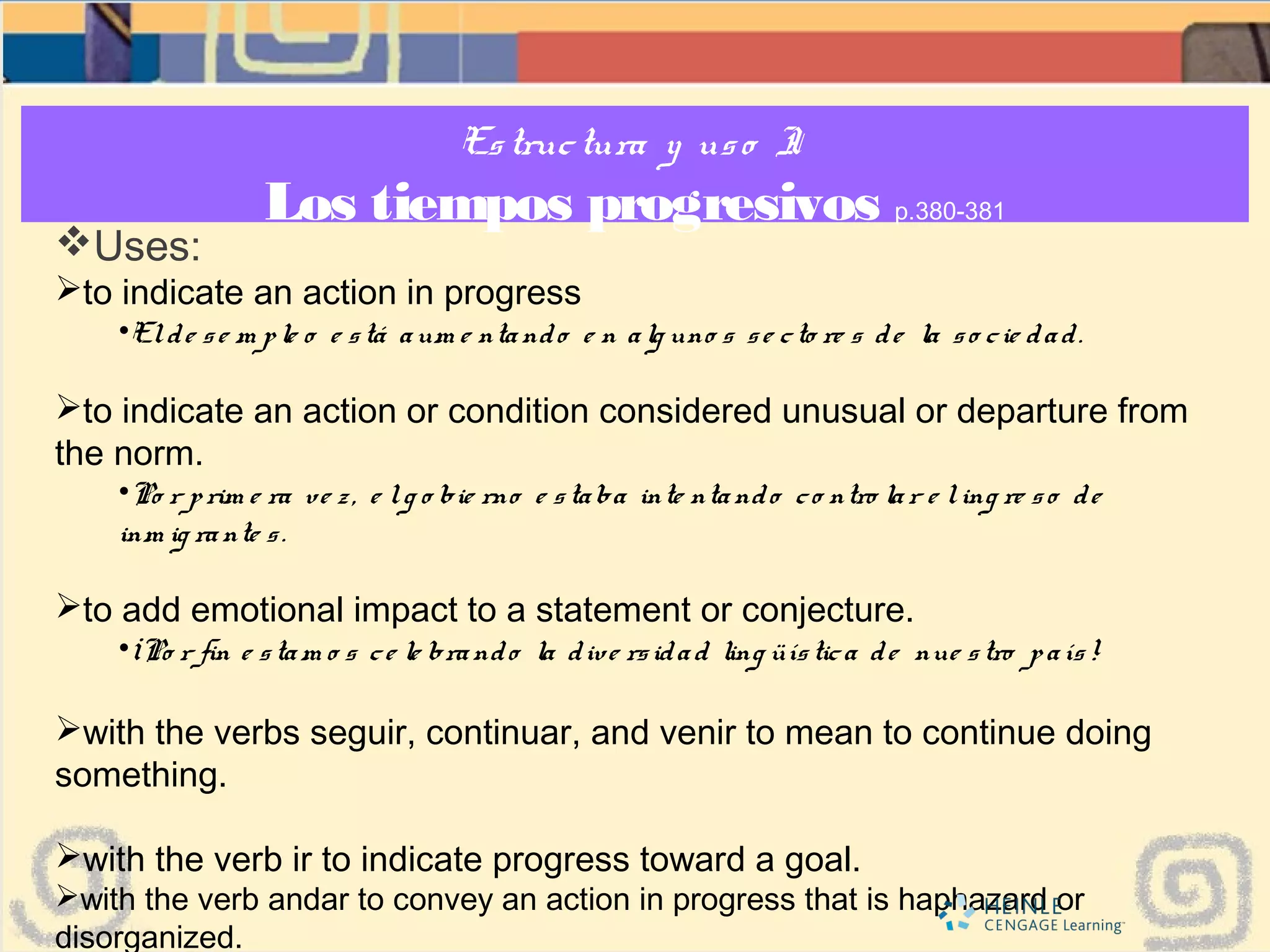 Estructura y uso I:
Los tiempos progresivos p.380-381
Uses:
to indicate an action in progress
•Elde se m ple o e stá aum e ntando e n alg uno s se cto re s de la so cie dad.
to indicate an action or condition considered unusual or departure from
the norm.
•Po r prim e ra ve z, e lg o bie rno e staba inte ntando co ntro lar e ling re so de
inm ig rante s.
to add emotional impact to a statement or conjecture.
•¡Po r fin e stam o s ce le brando la dive rsidad ling üística de nue stro país!
with the verbs seguir, continuar, and venir to mean to continue doing
something.
with the verb ir to indicate progress toward a goal.
with the verb andar to convey an action in progress that is haphazard or
disorganized.
 