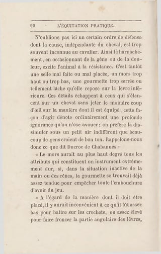 90 L'ÉQUITATION PR ATIQUE.
N'oublions pas ici un certain ordre de défense
dont la cause, indépendante du cheval, est trop
souvent inconnue au cavalier. Ainsi lé harnache­
ment, en occasionnant de la gêne ou de la dou­
leur, excite l'animal à la résistance. C'est tantôt
une selle mal faite ou mal placée, un mors trop
haut ou trop bas, une gourmette trop serrée ou
tellement lâche qu'elle repose sur la lèvre infé­
rieure. Ces d étails échappent à ceux qui s'élan­
cent sur un cheval sans jeter le moindre coup
d'œil sur la manière dont il est équipé ; celte fa­
çon d'agir dénote ordinairement une profonde
ignorance qu'on n'ose avouer ; on préfère la dis­
simuler sous un petit air indifférent que beau­
coup de gens croient de bon ton. Rappelons-nous
donc ce que dit Ducroc de Cbabannes :
« Le mors aurait au plus haut degré tous les
attributs qui constituent un instrument extrême­
ment dur, si, dans la situation inactive de la
main ou des rênes, la gourmette se trouvait déjà
assez tendue pour empêcher toute l'embouchure
d'avoir du jeu.
« A l'égard de la manière dont il doit être
placé, il y aurait inconvénient à ce qu'il fût assez
bas pour battre sur les crochets, ou assez élevé
pour faire froncer la partie angulaire des lèvres,
 