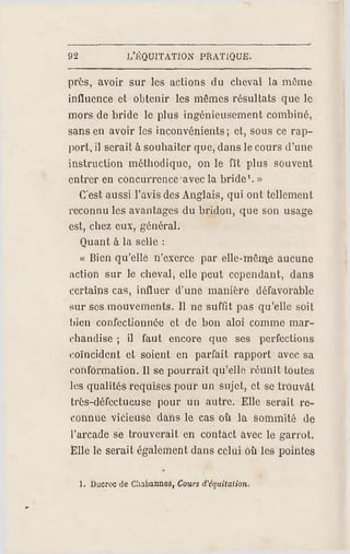 92 J/ÉQUITATION PRA TIQUE.
près, avoir sur les actions du cheval la même
influence et obtenir les mêmes résultats que le
mors de bride le plus ingénieusement combiné,
sans en avoir les inconvénients; et, sous ce rap­
port, il serait à souhaiter que, dans lecours d'une
instruction méthodique, on le fît plus souvent
entrer en concurrence avec la bride1. »
C'est aussi l'avis des Anglais, qui ont tellement
reconnu les avantages du bridon, que son usage
est, chez eux, général.
Quant à la selle :
« Bien qu 'elle n'exerce par olle-môn%e aucu ne
action sur le cheval, elle peut cependant, dans
certains cas, influer d'une manière défavorable
sur ses mouvements. Il ne suffit pas qu'elle soit
bien confectionnée et de bon aloi comme mar­
chandise ; il faut encore que ses perfections
coïncident et soient en parfait rapport avec sa
conformation. Il se pourrait qu'elle réunît toutes
les qualités requises pour un sujet, et se trouvât
très-défectueuse pour un autre. Elle serait re­
connue vicieuse dans le cas où la sommité de
l'arcade se trouverait en contact avec le garrot.
Elle le serait également dans celui où les pointes
1. Ducroc de Cliabannes, Cours (Vèquitation.
 