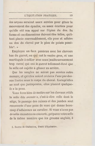 L'ÈQUITATION PRATIQUE. S3
des arçons seraient assez serrées pour gêner le
mouvement des épaules, ou assez écartées pour
qu'elle eût son appui sur l'épine du dos. Sa
forme et ses dimensions doivent être telles, qu'é­
tant placée convenablement, elle pose et adhère
au dos du cheval par le plus de points possi­
ble1. »
Employez un faux panneau avec les chevaux
bas du garrot, ou qui ont le ventre gros, et une
martingale à collier avec ceux (malheureusement
trop rares) qui ont le garrot tellement élevé que
la selle est sujette à glisser en arrière.
Que les sangles ne soient pas serrées outre
mesure, et qu'elles soient croisées l'une par-des­
sus l'autre sous le corps du cheval. Lorsqu'elles
ne sont que juxtaposées, elles pincent quelque-
fo s la peau.
Vous ferez bien de mettre sur les chevaux rétifs
la selle dite encaslr.'e, c'est-à-dire celle dont le
siège, le passage des cuisses et des jambes soni
recouverts d'une peau de veau qui donne beau­
coup d'adhérence au cavalier. Si vous n'avez pas
de selle encastrée ou couverte, préparez voire selle
de la même manière que les grooms anglais, à
1. Ducroc de Chabanncs, Traité d'équitation.
 