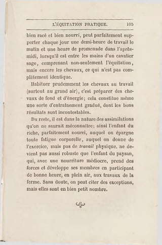 L'ÉQUITATION PR ATIQUE. 105
bien racé et bien nourri, peut parfaitement sup­
porter chaque jour une demi-heure de travail le
matin et une heure de promenade dans l'après-
midi, lorsqu'il est entre les mains d'un cavalier
sage, comprenant non-seulement l'équitation,
mais encore les chevaux, ce qui n'est pas com­
plètement identique.
Habituer prudemment les chevaux au travail
(surtout au grand air), c'est préparer des che­
vaux de fond et d'énergie; cela constilue même
une sorle d'entraînement gradué, dont les bons
résuILais sont incontestables.
Du reste, il est dans la nature des assimilations
qu'on ne saurait méconnaître; ainsi l'enfant du
riche, parfaitement nourri, auquel on épargne
toute fatigue corporelle, auquel on donne de
l'exercice, mais pas de travail physique, ne de­
vient pas aussi robuste que l'enfant du paysan,
qui, avec une nourriture médiocre, prend des
forces et développe ses membres en participant
de bonne heure, en plein air, aux travaux de la
ferme. Sans doute, on peut citer des exceptions,
mais elles sont en bien petit nombre.
 
