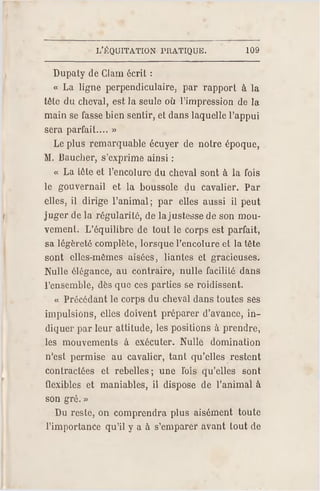 L'ÉQUITATION PR ATIQUE. 109
Dupaty de Ciam écrit :
« La ligne perpendiculaire, par rapport à la
tête du cheval, est la seule où l'impression de la
main se fasse bien sentir, et dans laquelle l'appui
sera parfait.... »
Le plus remarquable écuyer de notre époque,
M. Bauc her, s'exprime ainsi :
« La Löte et l'encolure du cheval sont à la fois
le gouvernail et la boussole du cavalier. Par
elles, il dirige l'animal; par elles aussi il peut
juger de la régularité, de la justesse de son mou­
vement. L'équilibre de tout le corps est parfait,
sa légèreté complète, lorsque l'encolure et la tête
sont elles-mêmes aisées, liantes et gracieuses.
Nulle élégance, au contraire, nulle facilité dans
l'ensemble, dès que ces parties se roidissent.
« Précédant le corps du cheval dans toutes ses
impulsions, elles doivent préparer d'avance, in­
diquer par leur attitude, les positions à prendre,
les mouvements à exécuter. Nulle domination
n'est permise au cavalier, tant qu'elles restent
contractées et rebelles; une l'ois qu'elles sont
flexibles et maniables, il dispose de l'animal à
son gré. »
Du reste, on comprendra plus aisément toute
l'importance qu'il y a à s'emparer avant tout de
 