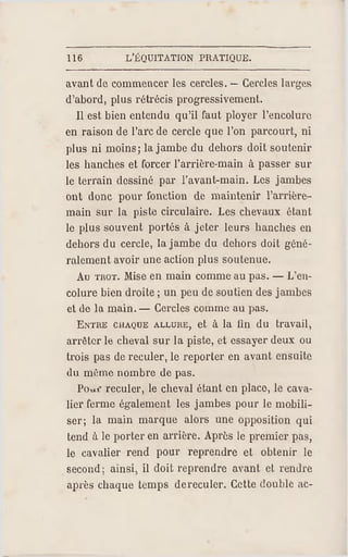 116 L'ÉQUITATION PRATIQUE.
avant de commencer les cercles. — Cercles larges
d'abord, plus rétrécis progressivement.
11 est bien entendu qu'il faut ployer l'encolure
en raison de l'arc de cercle que l'on parcourt, ni
plus ni moins; la jambe du dehors doit soutenir
les hanches et forcer l'arrière-main à passer sur
le terrain dessiné par l'avant-main. Les jambes
ont donc pour fonction de maintenir l'arrière-
main sur la piste circulaire. Les chevaux étant
le plus souvent portés à jeter leurs hanches en
dehors du cercle, la jambe du dehors doit géné­
ralement avoir une action plus soutenue.
Au TR OT. Mise en main comme au pas. — L'en­
colure bien droite ; un peu de soutien des jambes
et de la main. — Cercles comme au pas.
ENTRE CHAQUE ALLURE, et à la fin du travail,
arrêter le cheval sur la piste, et essayer deux ou
trois pas de reculer, le reporter en avant ensuite
du même nombre de pas.
Poxif re culer, le cheval étant en place, le cava­
lier ferme également les jambes pour le mobili­
ser; la main marque alors une opposition qui
tend à le porter en arrière. Après le premier pas,
le cavalier rend pour reprendre et obtenir le
second; ainsi, il doit reprendre avant et rendre
après chaque temps dereculer. Cette double ac­
 