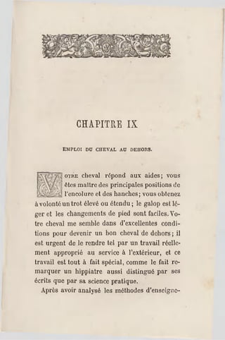 CHAPITRE IX
EMPLOI DU CH EVAL AU DEHORS.
OTRE cheval répond aux aides; vous
êtes maître des principales positions de
l'encolure et des hanches; vous obtenez
à volonté untrot élevé ou étendu ; le galop est lé­
ger et les changements de pied sont faciles.Vo­
tre cheval me semble dans d'excellentes condi­
tions pour devenir un bon cheval de dehors ; il
est urgent de le rendre tel par un travail réelle­
ment approprié au service à l'extérieur, et ce
travail est tout à fait spécial, comme le fait re­
marquer un hippiatre aussi distingué par ses
écrits que par sa science pratique.
Après avoir analysé les méthodes d'enseigne­
 