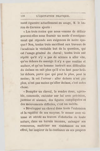 138 L'ÉQUITATION PR ATIQUE.
ment équestre actuellement en usage, M. le ba­
ron de Curnieu ajoute :
« Les trois écoles que nous venons de définir
peuvent-elles nous fournir un mode d'enseigne­
ment qui réponde aux exigences de notre épo­
que? Non, toutes trois sacrifient aux travaux de
l'académie le véritable but de la question, qui
est l'usage général du cheval; toutes trois ont
répété qu'il n'y a pas do science à aller vite,
qu'en dehors du manège il n'y a que routine et
audace, et qu'un homme instruit aux difficultés
du dedans en sait plus qu'il n'en faut pour bril­
ler dehors, parce que qui peut le plus, peut le
moins ; là est l'erreur : aller dehors n'est pas
plus, n'est pas moins qu'aller dedans, c'est autre
chose.
« Dompter un cheval, le rendre doux, agréa­
ble, commode, exécuter sur lui avec précision,
justesse et aisance, des figures compliquées et
des mouvements difficiles, c 'est un mérite.
« Développer un cheval dans toute l'extension
et la rapidité de ses moyens, le mener avec vi­
tesse et sûreté au travers d'obstacles de toute
nature, dans un terrain inconnu, ménager ses
ressources, maîtriser ses résistances ou son
effroi, lui inspirer de la confiance en ses propres
 