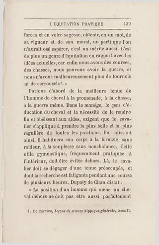 L'ÉQUITATION PR ATIQUE. 139
forces et en votre sagesse, obtenir, en un mot, de
sa vigueur et de son moral, un parti que l'on
n'aurait osé espérer, c'est un mérite aussi. C'est
de plus un genre d'équitation en rapport avec les
idées actuelles, car enfin nous avons des courses,
des chasses, nous pouvons avoir la guerre, et
nous n'avons malheureusement plus de tournois
ni de carrousels1. »
Parlons d'abord de la meilleure tenue de
l'homme de cheval à la promenade, à la chasse,
à la guerre même. Dans le manège, le peu d'é­
ducation du cheval et la nécessité de le rendre
fin et obéissant aux aides, exigent que le cava­
lier s'applique à prendre la plus belle et la plus
régulière de toutes les positions. En agissant
ainsi, il habituera son corps à la fermeté sans
roideur, à la souplesse sans nonchalance. Cette
utile gymnastique, fréquemment pratiquée à
l'intérieur, doit être évitée dehors. Là, le cava­
lier doit se dégager d'une tenue préoccupée, et
dont larecherche est fatigante pendant une course
de plusieurs heures. Dupaty de Clam disait :
« L a position d'un homme qui mène un che­
val dehors ne doit pas être aussi parfaitement
1. De Curnieu, Leçons de science hippique générale, temo II.
 