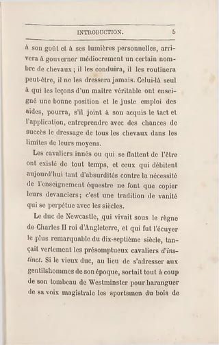 INTRODUCTION. 5
à son goût et à ses lumières personnelles, arri­
vera à gouverner médiocrement un certain nom­
bre de chevaux ; il les conduira, il les routinera
peut-être, il ne les dressera jamais. Celui-là seul
à qui les leçons d'un maître véritable ont ensei­
gné une bonne position et le juste emploi des
aides, pourra, s'il joint à son acquis le tact et
l'application, entreprendre avec des chances de
succès le dressage de tous les chevaux dans les
limites de leurs moyens.
Les cavaliers innés ou qui se flattent de l'être
ont existé de tout temps, et ceux qui débitent
aujourd'hui tant d'absurdités contre la nécessité
de 1 enseignement équestre ne font que copier
leurs devanciers ; c'est une tradition de vanité
qui se perpétue avec les siècles.
Le duc de Newcastle, qui vivait sous le règne
de Charles II roi d'Angleterre, et qui fut l'écuyer
le plus remarquable du dix-septième siècle, tan­
çait vertement les présomptueux cavaliers d'ins­
tinct. Si le vieux duc, au lieu de s'adresser aux
gentilshommes deson époque, sortait tout à coup
de son tombeau de Westminster pour haranguer
de sa voix magistrale les sportsmen du hois de
 