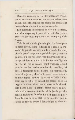 176 L'ÉQUITATION PRATIQUE.
Dans les romans, on voit les amazones s'élan­
cer sans aucun secours sur des coursiers fou­
gueux, etc., etc. Dans la vie réelle, les dames ont
besoin d'être aidées à se mettre en selle.
Les montoirs fixes établis ad hoc, ou la chaise,
sont des moyens qui peuvent devenir dangereux
avec les chevaux impatients ou prompts Jï s'ef­
frayer.
Voici la méthode la plus simple : La dame pose
la main droite, dans laquelle elle garde la cra­
vache la pointe en bas, sur la seconde fourche,
où elle prend un premier point d'appui ; sa main
gauche, qu'elle pose sur l'épaule droite du cava­
lier placé devant elle et à la hauteur de l'épaule
du cheval, est un second point d'appui; le pied
gauche sur les mains réunies du cavalier, lui
offre le troisième point d'appui. Au moment où,
tendant le jarret, elle s'enlève avec le secours de
ce marchepied naturel, le cavalier l'aide à s'as­
seoir sur sa selle, en levant les mains et en les
rapprochant en même temps du corps du cheval.
Elle passe alors la jambe droite entre la pre­
mière et la seconde fourche, et la jambe gauche
sous la troisième fourche. Le pied doit être placé
dans l'étrier bien à plat, et de manière que la
jambe gauche setrouve à deux doigts au -dessous
 