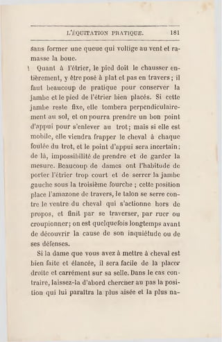 L'J-'QUITATION PR ATIQUE. 181
Sans former une queue qui völlige au vent el ra­
masse la boue.
 Quant à l'étrier, le pied doit le chausser en­
tièrement, y être posé à plat et pas en travers ; il
faut beaucoup de pratique pour conserver la
jambe et le pied de l'étrier bien placés. Si cette
jambe reste fixe, elle tombera perpendiculaire­
ment au sol, et on pourra prendre un bon point
d'appui pour s'enlever au trot ; mais si elle est
mobile, elle viendra frapper le cheval à chaque
foulée du trot, et le point d'appui sera incertain;
de là, impossibilité de prendre et de garder la
mesure. Beaucoup de dames ont l'habitude de
porter l'étrier trop court et de serrer la jambe
gauche sous la troisième fourche ; cette position
place l'amazone de travers, le talon se serre con­
tre le ventre du cheval qui s'actionne hors de
propos, et finit par se traverser, par ruer ou
croupionner; on est quelquefois longtemps avant
de découvrir la cause de son inquiétude ou de
ses défenses.
Si la dame que vous avez à mettre à cheval est
bien faite et élancée, il sera facile de la placer
droite et carrément sur sa selle. Dans le cas con­
traire, laissez-la d'abord chercher au pas la posi­
tion qui lui paraîtra la plus aisée et la plus na-
 