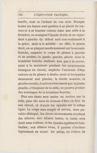 182 L'ÉQUITATION PR ATIQUE.
lurellc, tout en l'aidant de vos avis. Presque
toutes les dames sont portées à se placer de tra­
vers et à se tourner comme dans une selle à la
fermière, en avançant l'épaule droite et en regar­
dant à gauche. Ce défaut nuit non-seulement à
la grâce, mais à la solidité : en effet, le genou
droit, en se plaçant moelleusement sur la seconde
fourche, empêche le corps de glisser à gauche
et en arrière; la jambe gauche, placée sous la
troisième fourche destinée non pas à la serrer,
mais à la maintenir pendant les mouvements
brusques du cheval, empêche l'amazone d'être
enlevée ou de glisser à droite; mais si lesépaules
demeurent mal placées, la droite avancée, la
gauche reculée, il arrivera forcément que la jambe
gauche, s'éloignant de la selle, nepourra profiter
des avantages de la troisième fourche.
Plus une dame sera assise en arrière sur la
selle, plus elle aura de chances d'être en face de
son cheval, et d'avoir les épaules sur la même
ligne. Le corps sera souple et suivra, sans pa­
raître disloqué, les divers mouvements résultant
des allures; aux allures lentes, le buste sera
droit sans roideur, et les épaules également tom­
bantes; aux allures vives, il pourra s'incliner
légèrement en avant. Au galop, on évitera de
 