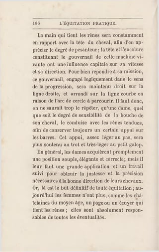 186 L'ÉQUITATION PRATIQUE.
La main qui tient les rênes sera constamment
en rapport avec la tête du cheval, afin d'en ap­
précier le degré de pesanteur; la tête et l'encolure
constituant le gouvernail de cette machine vi­
vante ont une influence capitale sur sa vitesse
et sa direction. Pour bien répondre à sa mission,
ce gouvernail, engagé logiquement dans le sens
de la progression, sera maintenu droit sur la
ligne droite, et arrondi sur la ligne courbe en
raison de l'arc de cercle à parcourir. Il faut donc,
on ne saurait trop le répéter, qu'une dame, quel
que soit le degré de sensibilité de la bouche de
son cheval, le conduise avec les rênes tendues,
afin de conserver toujours un certain appui sur
les barres. Cet appui, assez léger au pas, sera
plus soutenu au trot et très-léger au petit galop.
En général, les dames acquièrent promptement
une position souple, élégante et correcte; mais il
leur faut une grande application et un travail
suivi pour obtenir la justesse et la précision
nécessaires à la bonne direction de leurs chevaux.
Or, là est le but définitif de toute équitation ; au­
jourd'hui les femmes n'ont plus, comme les châ­
telaines du moyen âge, un page ou un écuyer qui
tient les rênes ; elles sont absolument respon­
sables de toutes les éventualités.
 