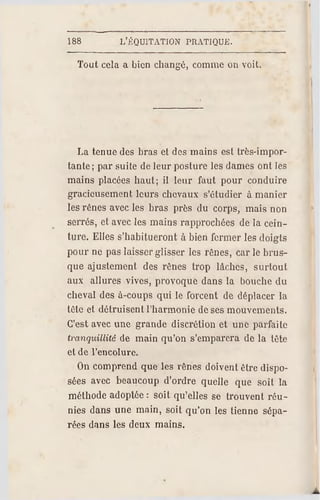 188 L'ÉQUITATION PRATIQUE.
Tout cela a bien changé, comme on voit.
La tenue des bras et des mains est très-impor­
tante; par suite de leur posture les dames ont les
mains placées haut; il leur faut pour conduire
gracieusement leurs chevaux s'étudier à manier
les rênes avec les bras près du corps, mais non
serrés, et avec les mains rapprochées de la cein­
ture. Elles s'habitueront à bien fermer les doigts
pour ne pas laisser glisser les rênes, car le brus­
que ajustement des rênes trop lâches, surtout
aux allures vives, provoque dans la bouche du
cheval des à-coups qui le forcent de déplacer la
tête et détruisent l'harmonie de ses mouvements.
C'est avec une grande discrétion et une parfaite
tranquillité de main qu'on s'emparera de la tête
et de l'encolure.
On comprend que les rênes doivent être dispo­
sées avec beaucoup d'ordre quelle que soit la
méthode adoptée : soit qu'elles se trouvent réu­
nies dans une main, soit qu'on les tienne sépa­
rées dans les deux mains.
 
