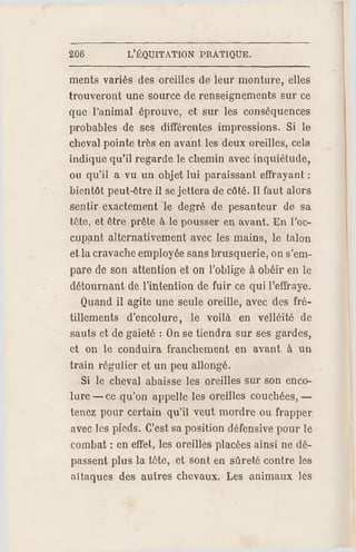 206 L'ÉQUITATION PR ATIQUE.
ments variés des oreilles de leur monture, elles
trouveront une source de renseignements sur ce
que l'animal éprouve, et sur les conséquences
probables de ses différentes impressions. Si le
cheval pointe très en avant les deux oreilles, cela
indique qu'il regarde le chemin avec inquiétude,
ou qu'il a vu un objet lui paraissant effrayant ;
bientôt peut-être il se jettera de côté. Il faut alors
sentir exactement le degré de pesanteur de sa
tête, et être prête à le pousser en avant. En l'oc­
cupant alternativement avec les mains, le talon
et la cravache employée sans brusquerie, on s'em­
pare de son attention et on l'oblige à obéir en le
détournant de l'intention de fuir ce qui l'effraye.
Quand il agite une seule oreille, avec des fré­
tillements d'encolure, le voilà en velléité de
sauts et de gaieté : On se tiendra sur ses gardes,
et on le conduira franchement en avant à un
train régulier et un peu allongé.
Si le cheval abaisse les oreilles sur son enco­
lure —ce qu'on appelle les oreilles couchées, —
tenez pour certain qu'il veut mordre ou frapper
avec les pieds. C'est sa position défensive pour le
combat : en effet, les oreilles placées ainsi ne dé­
passent plus la tète, et sont en sûreté contre les
attaques des autres chevaux. Les animaux les
 