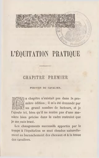 L'ÉOUITATION PRATIQUE
CHAPITRE PREMIER
POSITION DU CAVALIER.
E chapitre n'existait pas dans la pre­
mière édition ; il m'a été demandé par
un grand nombre de lecteurs, et je
l'ajoute ici, bien qu'il ne rentre pas d'une ma­
nière bien précise dans le cadre restreint que
je me.suis tracé.
Les changements successifs apportés par le
temps à l'équitation se sont étendus naturelle­
ment au harnachement des chevaux et à la tenue
des cavaliers.
 