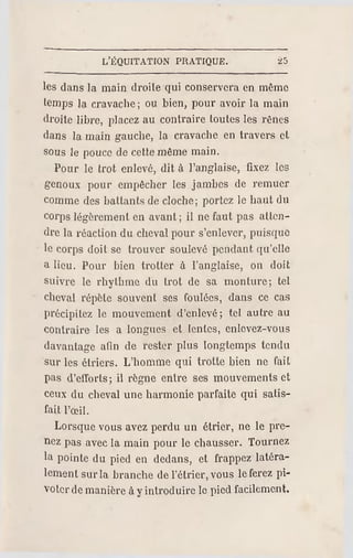 L'ÉQUITATION PR ATIQUE. •25
les dans la main droite qui conservera en même
temps la cravache; ou bien, pour avoir la main
droite libre, placez au contraire toutes les rênes
dans la main gauche, la cravache en travers et.
sous le pouce de cette même main.
Pour le trot enlevé, dit à l'anglaise, fixez les
genoux pour empêcher les jambes de remuer
comme des battants de cloche; portez le haut du
corps légèrement en avant; il ne faut pas atten­
dre la réaction du cheval pour s'enlever, puisque
le corps doit se trouver soulevé pendant qu'elle
a lieu. Pour bien trotter à l'anglaise, on doit
suivre le rhythme du trot de sa monture; tel
cheval répète souvent ses foulées, dans ce cas
précipitez le mouvement d'enlevé; tel autre au
contraire les a longues et lentes, enlevez-vous
davantage afin de rester plus longtemps tendu
sur les étriers. L'homme qui trotte bien ne fait
pas d'efforts; il r ègne entre ses mouvements et
ceux du cheval une harmonie parfaite qui satis­
fait l'oeil.
Lorsque vous avez perdu un étrier, ne le pre­
nez pas avec la main pour le chausser. Tournez
la pointe du pied en dedans, et frappez latéra­
lement surla branche de l'étrier, vous le ferez pi­
voter demanière à yintroduire le pied facilement.
 