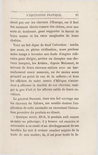 L'ÉQUITATION PR ATIQUE. 20
sirait pas sur les chevaux d'Europe, car il faul
des animaux élevés comme des chiens, avec une
sorte de tendresse, pour supporter la dureté de
leurs mains et les raies sanglantes de leurs
chabirs.
Voici un fait digne de fixer l'attention : tandis
que nous, en pleine civilisation, nous perdons
notre temps à inventer une foule d'engins ridi­
cules pour diriger, arrêter ou dompter nos che­
vaux hongres, les Arabes, depuis Mahomet, se
servent de leurs chevaux entiers avec un har­
nachement assez mauvais, ou du moins assez
primitif au point de vue de la sellerie; et tous
les officiers de notre armée d'Afrique s'accor­
dent à affirmer la docilité de ces chevaux, mal­
gré le peu d'art et les affreux outils de leurs ca­
valiers.
Le général Damnas, dans son bel o uvrage sur
les chevaux du Sahara, me semble donner l'ex­
plication de cette anomalie en racontant l'éduca­
tion première du poulain au désert.
« Quoique sevré, dit-il, le poulain suit encore
sa mère au pâturage ; il y trouve cet exercice si
nécessaire à sa santé et au développement de ses
facultés. Le soir il revient coucher auprès de la
tente de son maitre; là, il est pour toute la fa-
 