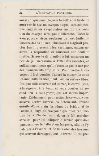 32 L'ÉQUITATION PRATIQUE.
aussi uni que possible, avecla selle et la bride. Il
aura sur le nez un caveçon auquel sera adaptée
une longe de six à sept mètres environ. La posi­
tion du caveçon n'est pas indifférente. Placez-le
à un pouce environ au-dessus de l'extrémité in­
férieure des os du nez; plus haut il n'agirait pas,
plus bas il presserait les cartilages, embarras­
serait la respiration et causerait une douleur
inutile. Serrez-le de manière à lui conserver un
peu de jeu nécessaire à l'effet de s saccades, et
suffisamment pour qu'il n'écorche pas le nez par
des mouvements trop durs. Pour mettre le ca­
veçon, il f aut boucler d'abord la muserolle sous
les montants du ßlet, dont l'action restera libre.
Dès que cette courroie est serrée, le cheval peut,
à la rigueur, être tenu, et vous bouclez en se­
cond lieu la sous-gorge, qui est moins impor­
tante. Évidemment, pour retirer le caveçon, vous
suivrez l'ordre inverse en débouclant. Tenant
ensuite d'une main les rênes du bridon, et de
l'autre la longe du caveçon à quelques centimè­
tres de la tète de l'animal, on le fait marcher
avec soi pour lui indiquer le terrain qu'il doit
parcourir; on le Halte et on lui parle, afin de l'y
habituer à l'avance, et de lui éviter des frayeurs
qui souvent dérangent tout le travail. Il est pré­
 
