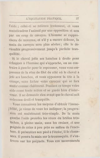 L'ÉQUITATION PRATIQUE. 37
l'aide ; celui-ci se retirera lentement, et vous
maintiendrez l'animal par une opposition et non
par un coup de caveçon. L'homme se rappro­
chera de nouveau, et s'il y a encore défense, la
main du caveçon sera plus sévère ; elle le de­
viendra progressivement jusqu'à parfaite tran­
quillité.
Si le cheval jette ses hanches à droite pour
échapper à l'homme qui s'approche, ou au con­
traire à gauche pour le repousser, vous vous em­
parerez de la rêne du filet du côté où le cheval a
jeté ses hanches, et vous opposerez la tête à la
croupe, sans lâcher votre caveçon qui se fera
sentir comme châtiment. Pendant ce temps votre
aide cesse toute action et se garde bien d'inter­
venir. Il ne demande rien avant que le cheval soib
redevenu droit et tranquille.
Vous connaissez les moyens d'obtenir l'immo-
 hilité, je viens de vous les indiquer; la progres­
sion est maintenant très-simple. Do la main
gauche l'aide prendra les rênes du bridon très-
làches, à pleine main, sans les croiser, et une
Poignée de crins à peu près au milieu de l'enco­
lure. 11 présentera son pied à Fétrier, il le chaus­
sera. Il posera la main sur le troussequin. Il s'en­
lèvera sur les poignels. Tous ces mouvements
 