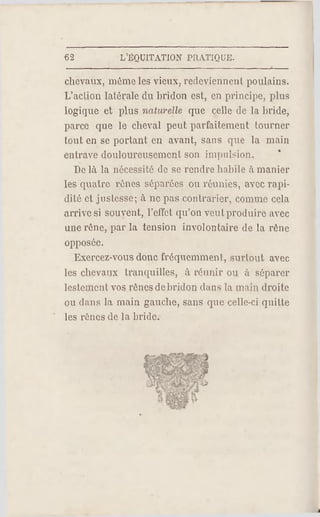 €2 L.'EQUITATION PRATIQUE.
chevaux, même les vieux, redeviennent poulains.
L'aclion latérale du bridon est, en principe, plus
logique et plus naturelle que celle de la bride,
parce que le cheval peut parfaitement lourner
tout en se portant en avant, sans que la main
entrave douloureusement son impulsion.
De là la nécessité do se rendre habile à manier
les quatre rênes séparées ou réunies, avec rapi­
dité et justesse; à ne pas contrarier, comme cela
arrive si souvent, l'effet qu'on veut produire avec
une rêne, par la tension involontaire de la rêne
opposée.
Exercez-vous donc fréquemment, surtout avec
les chevaux tranquilles, à réunir ou à séparer
lestement vos rênes debridon dans la main droite
ou dans la main gauche, sans que celle-ci quitte
les rênes de la bride.
 