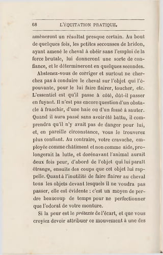 68 L'EQUITATION PRATIQUE,
amèneront un résultat presque certain. Au bout
de quelques fois, les petites secousses de bridon,
ayant amené le cheval à obéir sans l'emploi de la
force brutale, lui donneront une sorte de con­
fiance, et le détermineront en quelques secondes.
Abstenez-vous de corriger et surtout ne cher­
chez pas à conduire le cheval sur l'objet qui l'é­
pouvante, pour le lui faire flairer, toucher, etc.
L'essentiel est qu'il passe à côté, dût-il passer
en fuyant. Il n'est pas encorequestion d'un obsta­
cle à franchir, d'une haie ou d'un fossé à sauter.
Quand il aura passé sans avoir été battu, il com­
prendra qu'il n'y avait pas de danger pour lui,
et, en pareille circonstance, vous le trouverez
plus confiant. Au contraire, votre cravache, em­
ployée comme châtiment et non comme aide, pro­
longerait la lutte, et dorénavant l'animal aurait
deux fois peur, d'abord de l'objet qui lui paraît
étrange, ensuite des coups que cet objet lui rap­
pelle. Quant à l'inutilité de faire flairer au cheval
tous les objets devant lesquels il ne voudra pas
passer, elle est évidente ; c'estun moyen de per­
dre beaucoup de temps pour ne perfectionner
que l'odorat de votre monture.
Si la peur est le prétexte del'écart, et que vous
croyiez devoir attribuer ce mouvement à une des
 
