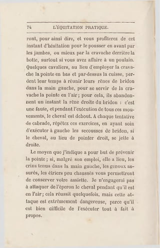 74 L'ÉQUITATION PR ATIQUE.
vont, pour ainsi dire, et vous profiterez de cet
instant d'hésitation pour le pousser en avant par
les jambes, ou mieux par la cravache derrière la
botte, surtout si vous avez affaire à un poulain.
Quelques cavaliers, au lieu d'employer la crava­
che la pointe on bas et par-dessus la cuisse, per­
dent leur temps à réunir leurs rênes de bridon
dans la main gauche, pour se servir de la cra­
vache la pointe en l'air ; pour cela, ils abandon­
nent un instant la rêne droite du bridon : c'est
une faute, et pendant l'exécution de tous ces mou­
vements, le cheval est debout. A chaque tentative
de cabrade, répétez ces exercices, en ayant soin
d'exécuter à gauche les secousses de bridon, si
le cheval, au lieu de pointer droit, se jette à
droite.
Le moyen que j'indique a pour but de prévenir
la pointe ; si, malgré son emploi, elle a lieu, les
crins tenus dans la main gauche, les genoux as­
surés, les étriers peu chaussés vous permettront
de conserver votre assiette. Je n'engagerai pas
à attaquer de l'éperon le cheval pendant qu'il est
en l'air; cela réussit quelquefois, mais cette at­
taque est extrêmement dangereuse, parce qu'il
est bien difficile de l'exécuter tout à fait à
propos.
 