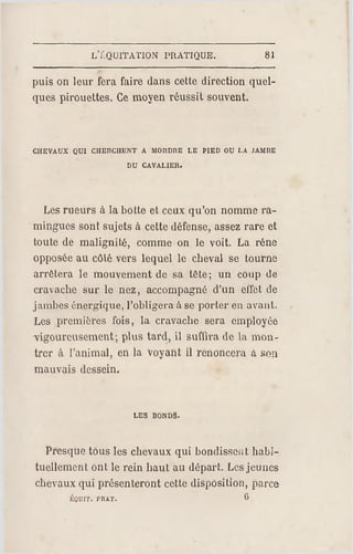 LÏ.QUITATION PRATIQUE. 81
puis on leur fera faire dans cette direction quel­
ques pirouettes. Ce moyen réussit souvent.
chevaux qui cherchent a mordre le pied ou la jambe
du cavalier.
Les meurs à la botte et ceux qu'on nomme ra-
mingues sont sujets à cette défense, assez rare et
toute de malignité, comme on le voit. La réne
opposée au côté vers lequel le cheval se tourne
arrêtera le mouvement de sa tête; un coup de
cravache sur le nez, accompagné d'un effet de
jambes énergique, l'obligera àse porter en avant.
Les premières fois, la cravache sera employée
vigoureusement; plus tard, il suffira de la mon­
trer à l'animal, en la voyant il r enoncera à son
mauvais dessein.
les bonds.
Presque tous les chevaux qui bondissent habi­
tuellement ont le rein haut au départ. Les jeunes
chevaux qui présenteront cette disposition, parce
ÉQDIT. PRAT. ß
 