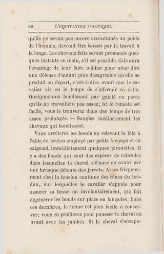 82 L'ÉQCJITATION PR ATIQUE.
qu'ils ne seronL pas encore accoutumés au poids
de l'homme, devront être baissés par le travail à
la longe. Les chevaux faits seront promenés quel­
ques instants en main, s'il est possible. Cela aura
l'avantage de leur faire oublier pour ainsi dire
une défense d'autant plus désagréable qu'elle se
produit au départ, c'est-à-dire avant que le ca­
valier ait ou le temps de s'affermir en selle.
Quelques uns bondissent par gaieté ou parce
qu'ils ne travaillent pas assez; ici le remède est
facile, vous le trouverez dans des temps de trot
assez prolongés. — Sanglez médiocrement les
chevaux qui bondissent.
Vous arrêterez les bonds en relevant la tête à
l'aide du bridon employé par petits à-coups et en
exigeant immédiatement quelques pirouettes. 11
y a des bonds qui sont des espèces de cabrades
dans lesquelles le cheval s'élance en avant par
une brusque détente des jarrets. Assez fréquem­
ment c'est la tension continue des rênes du bri­
don, sur lesquelles le cavalier s'appuie pour
assurer sa tenue ou involontairement, qui fait
dégénérer les bonds sur place en lançades. Dans
ces dernières, la tenue est plus facile à conser­
ver; vous en profiterez pour pousser le cheval en
avant avec les jambes. Si le cheval s'encapu-
 