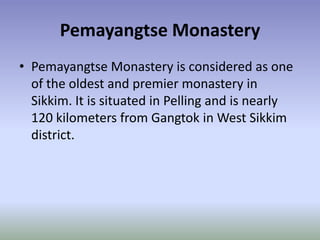 Pemayangtse Monastery
• Pemayangtse Monastery is considered as one
  of the oldest and premier monastery in
  Sikkim. It is situated in Pelling and is nearly
  120 kilometers from Gangtok in West Sikkim
  district.
 
