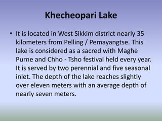 Khecheopari Lake
• It is located in West Sikkim district nearly 35
  kilometers from Pelling / Pemayangtse. This
  lake is considered as a sacred with Maghe
  Purne and Chho - Tsho festival held every year.
  It is served by two perennial and five seasonal
  inlet. The depth of the lake reaches slightly
  over eleven meters with an average depth of
  nearly seven meters.
 