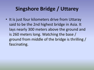 Singshore Bridge / Uttarey
• It is just four kilometers drive from Uttaray
  said to be the 2nd highest bridge in Asia. It
  lays nearly 300 meters above the ground and
  is 260 meters long. Watching the base /
  ground from middle of the bridge is thrilling /
  fascinating.
 