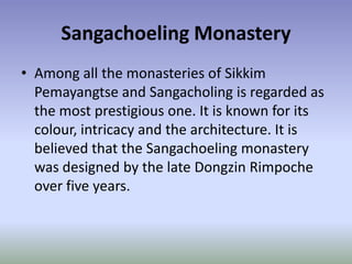 Sangachoeling Monastery
• Among all the monasteries of Sikkim
  Pemayangtse and Sangacholing is regarded as
  the most prestigious one. It is known for its
  colour, intricacy and the architecture. It is
  believed that the Sangachoeling monastery
  was designed by the late Dongzin Rimpoche
  over five years.
 