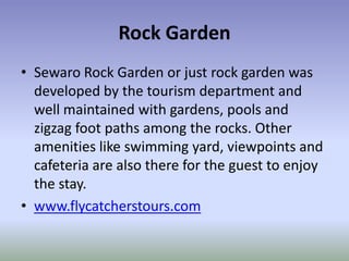 Rock Garden
• Sewaro Rock Garden or just rock garden was
  developed by the tourism department and
  well maintained with gardens, pools and
  zigzag foot paths among the rocks. Other
  amenities like swimming yard, viewpoints and
  cafeteria are also there for the guest to enjoy
  the stay.
• www.flycatcherstours.com
 