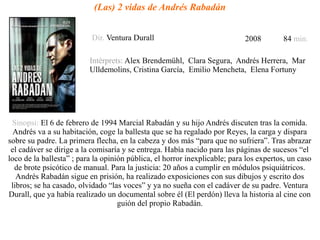 (Las) 2 vidas de Andrés Rabadán
Dir. Ventura Durall 2008 84 min.
Intèrprets: Alex Brendemühl, Clara Segura, Andrés Herrera, Mar
Ulldemolins, Cristina García, Emilio Mencheta, Elena Fortuny
Sinopsi: El 6 de febrero de 1994 Marcial Rabadán y su hijo Andrés discuten tras la comida.
Andrés va a su habitación, coge la ballesta que se ha regalado por Reyes, la carga y dispara
sobre su padre. La primera flecha, en la cabeza y dos más “para que no sufriera”. Tras abrazar
el cadáver se dirige a la comisaría y se entrega. Había nacido para las páginas de sucesos “el
loco de la ballesta” ; para la opinión pública, el horror inexplicable; para los expertos, un caso
de brote psicótico de manual. Para la justicia: 20 años a cumplir en módulos psiquiátricos.
Andrés Rabadán sigue en prisión, ha realizado exposiciones con sus dibujos y escrito dos
libros; se ha casado, olvidado “las voces” y ya no sueña con el cadáver de su padre. Ventura
Durall, que ya había realizado un documental sobre él (El perdón) lleva la historia al cine con
guión del propio Rabadán.
 