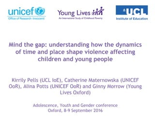 Mind the gap: understanding how the dynamics
of time and place shape violence affecting
children and young people
Kirrily Pells (UCL IoE), Catherine Maternowska (UNICEF
OoR), Alina Potts (UNICEF OoR) and Ginny Morrow (Young
Lives Oxford)
Adolescence, Youth and Gender conference
Oxford, 8-9 September 2016
 