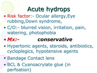 Acute hydropsAcute hydrops
• Risk factor:- Ocular allergy,Eye
rubbing,Down syndrome,
• C/O:- blurred vision, irritation, pain,
watering, photophobia
• Mx:- conservative
• Hypertonic agents, steroids, antibiotics,
cycloplegics, hypotensive agents
• Bandage Contact lens
• BCL & Cyanoacrylate glue (in
perfoation)
 