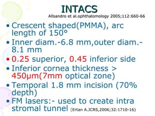 INTACSINTACS
Allsandro et al.ophthalomology 2005;112:660-66Allsandro et al.ophthalomology 2005;112:660-66
• Crescent shaped(PMMA), arc
length of 150°
• Inner diam.-6.8 mm,outer diam.-
8.1 mm
• 0.25 superior, 0.45 inferior side
• Inferior cornea thickness >
450μm(7mm optical zone)
• Temporal 1.8 mm incision (70%
depth)
• FM lasers:- used to create intra
stromal tunnel (Ertan A.JCRS,2006;32:1710-16)
 